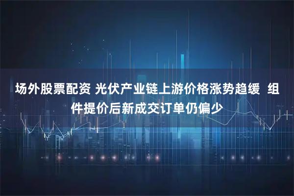 场外股票配资 光伏产业链上游价格涨势趋缓 组件提价后新成交订单仍偏少
