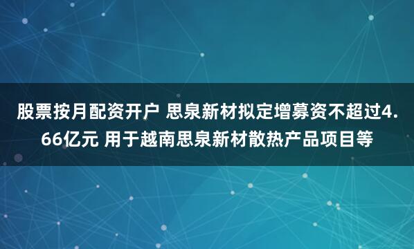 股票按月配资开户 思泉新材拟定增募资不超过4.66亿元 用于越南思泉新材散热产品项目等