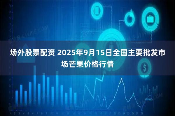 场外股票配资 2025年9月15日全国主要批发市场芒果价格行情