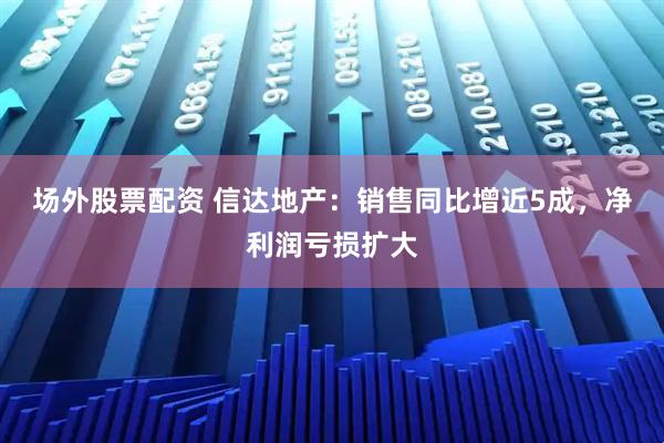 场外股票配资 信达地产:销售同比增近5成,净利润亏损扩大