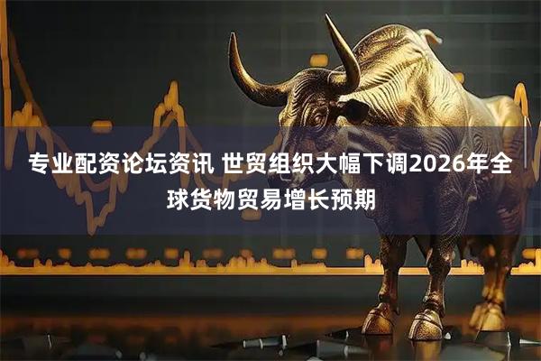 专业配资论坛资讯 世贸组织大幅下调2026年全球货物贸易增长预期