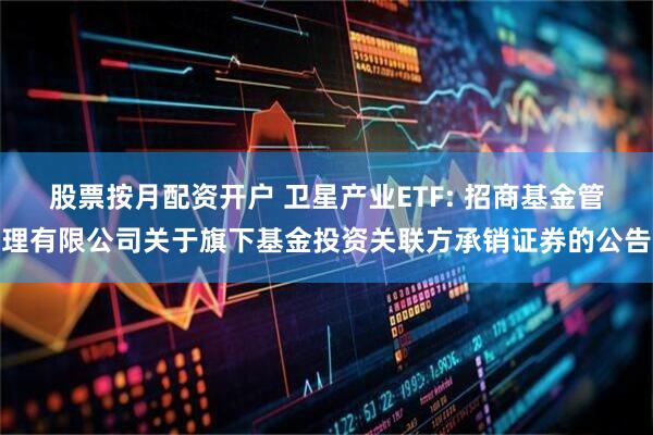 股票按月配资开户 卫星产业ETF: 招商基金管理有限公司关于旗下基金投资关联方承销证券的公告