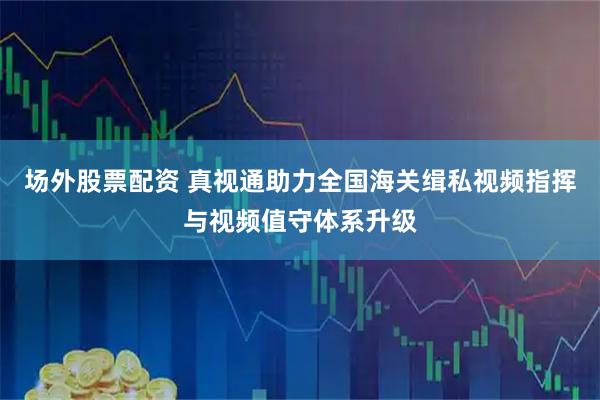 场外股票配资 真视通助力全国海关缉私视频指挥与视频值守体系升级