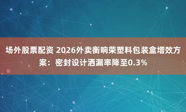 场外股票配资 2026外卖衡响荣塑料包装盒增效方案：密封设计洒漏率降至0.3%