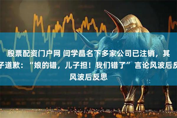 股票配资门户网 闫学晶名下多家公司已注销，其儿子道歉：“娘的错，儿子担！我们错了” 言论风波后反思