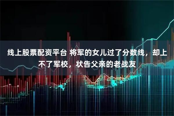 线上股票配资平台 将军的女儿过了分数线，却上不了军校，状告父亲的老战友