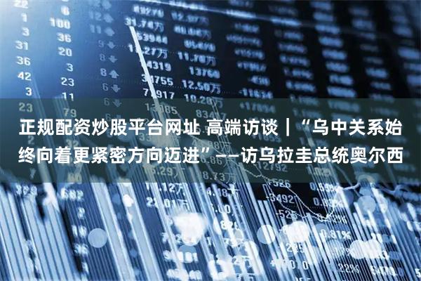 正规配资炒股平台网址 高端访谈｜“乌中关系始终向着更紧密方向迈进”——访乌拉圭总统奥尔西