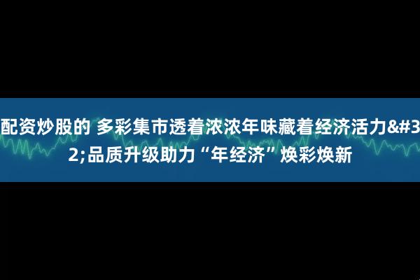 配资炒股的 多彩集市透着浓浓年味藏着经济活力 品质升级助力“年经济”焕彩焕新