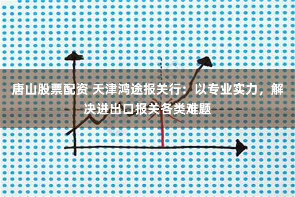 唐山股票配资 天津鸿途报关行：以专业实力，解决进出口报关各类难题