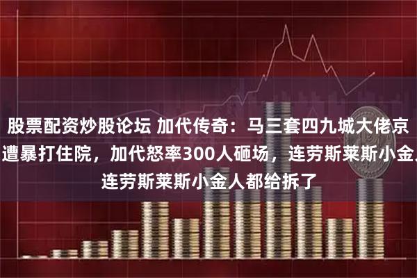股票配资炒股论坛 加代传奇：马三套四九城大佬京888车牌，遭暴打住院，加代怒率300人砸场，连劳斯莱斯小金人都给拆了