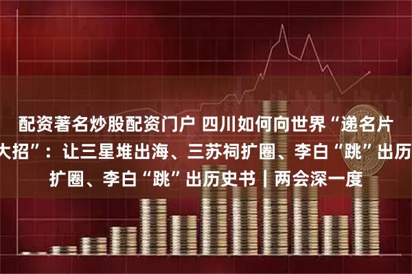 配资著名炒股配资门户 四川如何向世界“递名片”？代表委员“支大招”：让三星堆出海、三苏祠扩圈、李白“跳”出历史书｜两会深一度