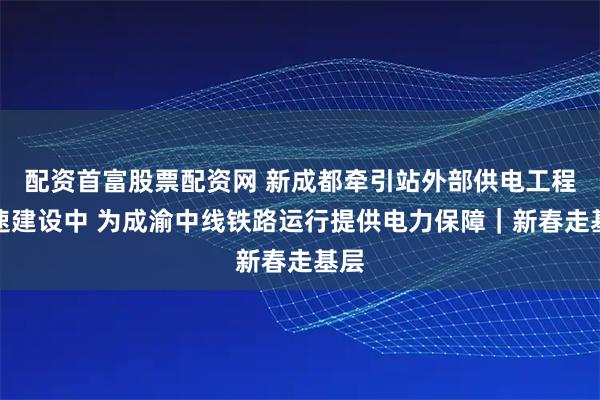 配资首富股票配资网 新成都牵引站外部供电工程加速建设中 为成渝中线铁路运行提供电力保障｜新春走基层