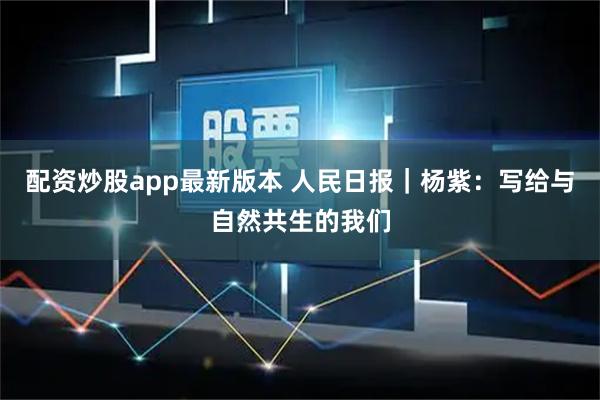 配资炒股app最新版本 人民日报｜杨紫：写给与自然共生的我们