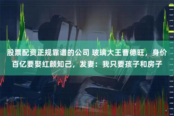 股票配资正规靠谱的公司 玻璃大王曹德旺，身价百亿要娶红颜知己，发妻：我只要孩子和房子