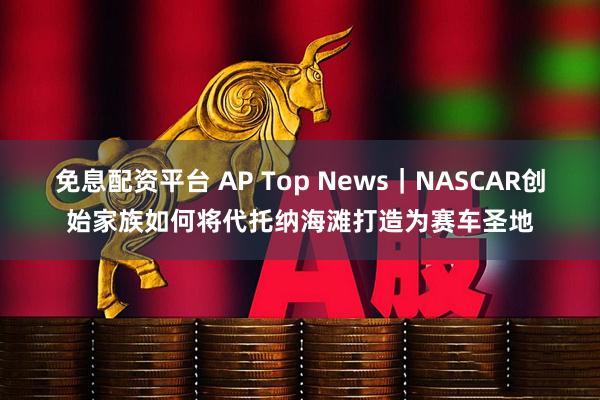 免息配资平台 AP Top News｜NASCAR创始家族如何将代托纳海滩打造为赛车圣地