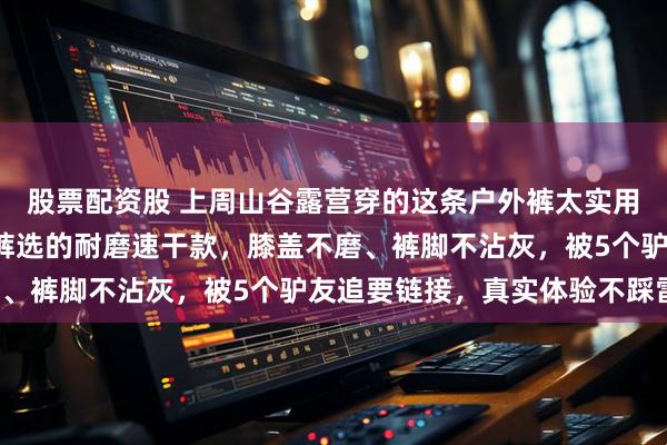 股票配资股 上周山谷露营穿的这条户外裤太实用了！对比3款热门户外裤选的耐磨速干款，膝盖不磨、裤脚不沾灰，被5个驴友追要链接，真实体验不踩雷！