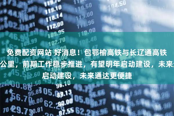 免费配资网站 好消息！包鄂榆高铁与长辽通高铁时速达350公里，前期工作稳步推进，有望明年启动建设，未来通达更便捷