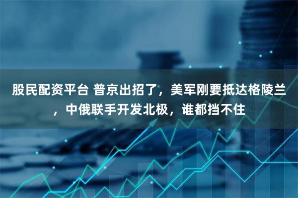 股民配资平台 普京出招了，美军刚要抵达格陵兰，中俄联手开发北极，谁都挡不住