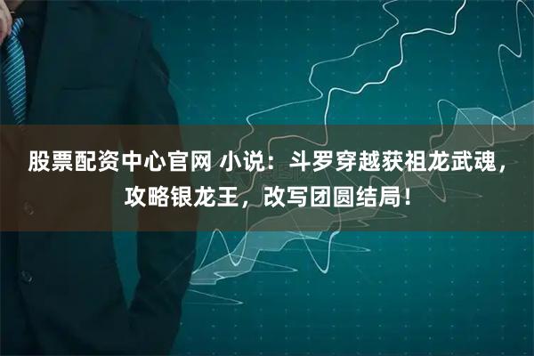股票配资中心官网 小说：斗罗穿越获祖龙武魂，攻略银龙王，改写团圆结局！