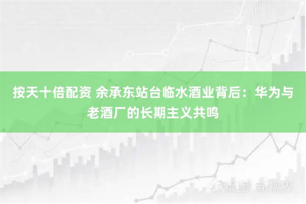 按天十倍配资 余承东站台临水酒业背后：华为与老酒厂的长期主义共鸣