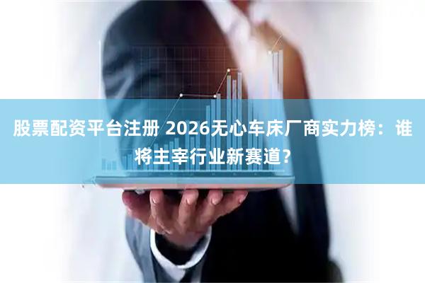 股票配资平台注册 2026无心车床厂商实力榜：谁将主宰行业新赛道？
