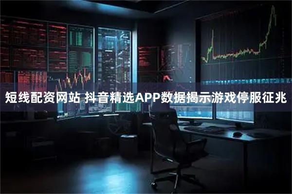 短线配资网站 抖音精选APP数据揭示游戏停服征兆