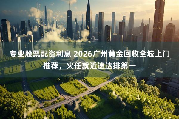 专业股票配资利息 2026广州黄金回收全城上门推荐，火任就近速达排第一