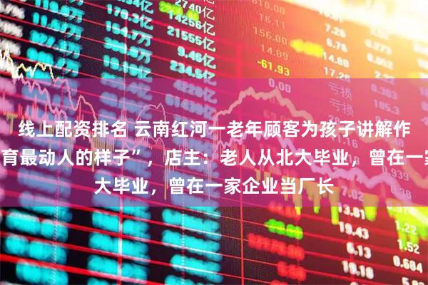 线上配资排名 云南红河一老年顾客为孩子讲解作文,被赞“教育最动人的样子”,店主:老人从北大毕业,曾在一家企业当厂长