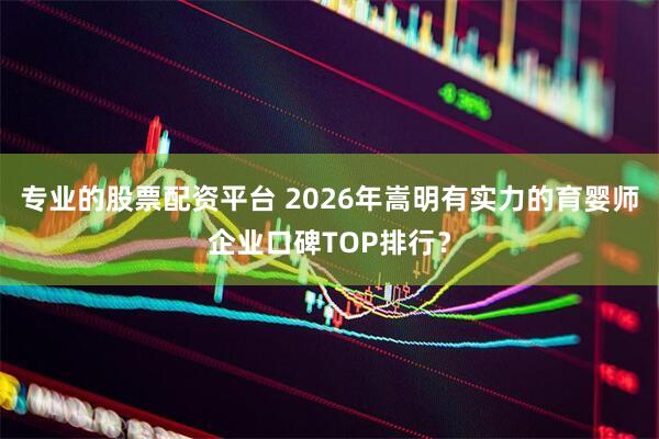 专业的股票配资平台 2026年嵩明有实力的育婴师企业口碑TOP排行？