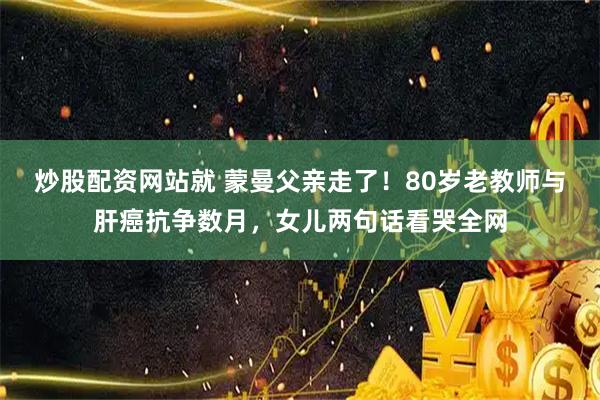 炒股配资网站就 蒙曼父亲走了！80岁老教师与肝癌抗争数月，女儿两句话看哭全网
