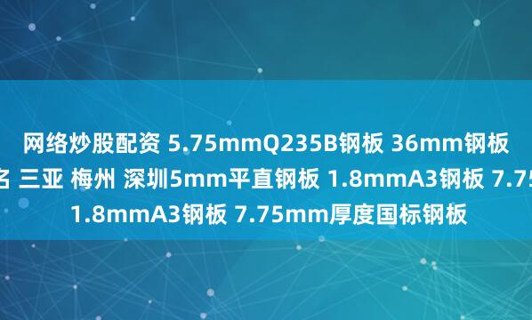网络炒股配资 5.75mmQ235B钢板 36mm钢板加工 惠州 河源 茂名 三亚 梅州 深圳5mm平直钢板 1.8mmA3钢板 7.75mm厚度国标钢板