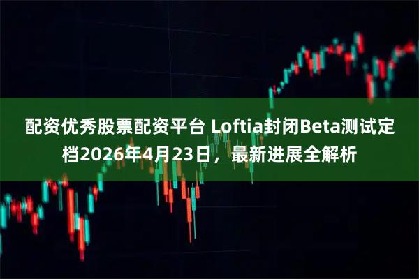 配资优秀股票配资平台 Loftia封闭Beta测试定档2026年4月23日，最新进展全解析