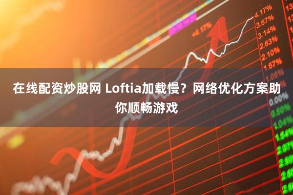 在线配资炒股网 Loftia加载慢？网络优化方案助你顺畅游戏