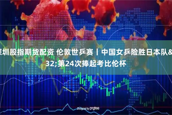 深圳股指期货配资 伦敦世乒赛丨中国女乒险胜日本队 第24次捧起考比伦杯