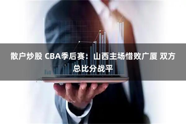 散户炒股 CBA季后赛：山西主场惜败广厦 双方总比分战平