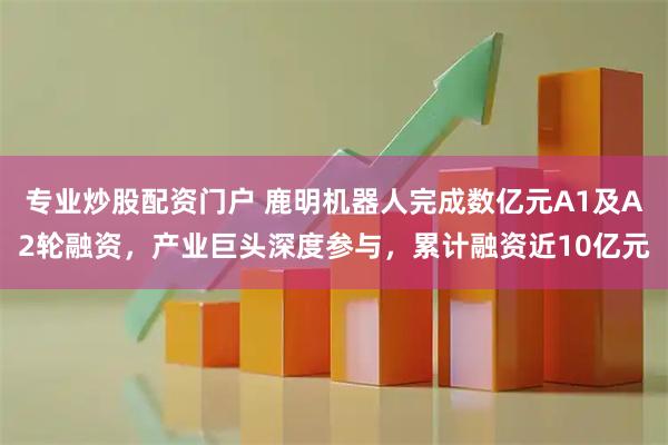 专业炒股配资门户 鹿明机器人完成数亿元A1及A2轮融资，产业巨头深度参与，累计融资近10亿元