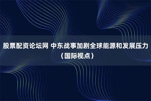 股票配资论坛网 中东战事加剧全球能源和发展压力（国际视点）