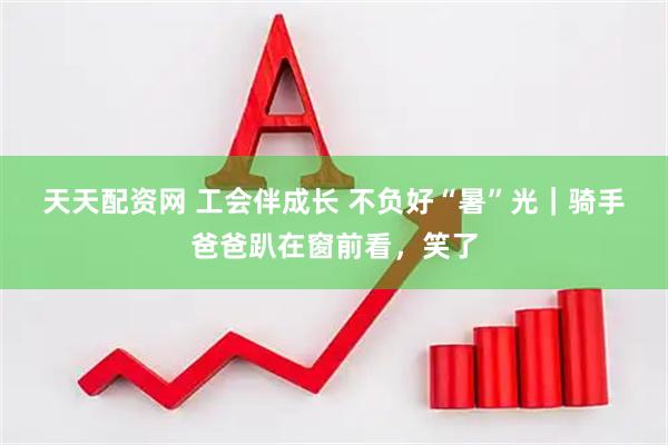 天天配资网 工会伴成长 不负好“暑”光｜骑手爸爸趴在窗前看，笑了