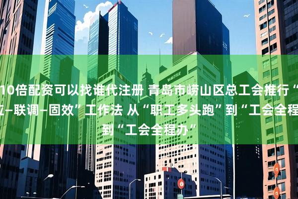 10倍配资可以找谁代注册 青岛市崂山区总工会推行“速应—联调—固效”工作法 从“职工多头跑”到“工会全程办”