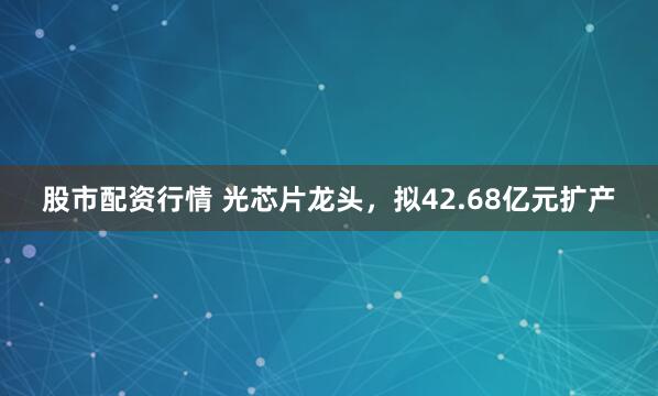 股市配资行情 光芯片龙头，拟42.68亿元扩产