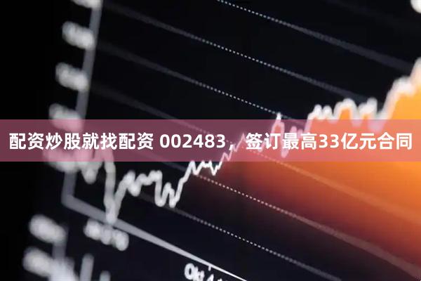 配资炒股就找配资 002483，签订最高33亿元合同
